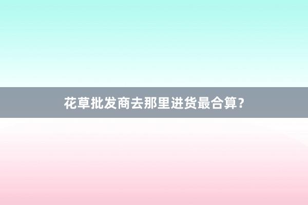 花草批发商去那里进货最合算？