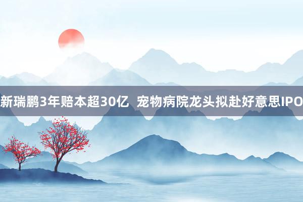 新瑞鹏3年赔本超30亿  宠物病院龙头拟赴好意思IPO